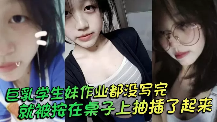 巨乳学生妹作业都没写完就被按在桌子上抽插了起来,操的俩个大奶子不停摇晃,还让我把套给摘了
